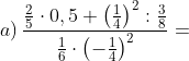 a) \, \frac{\frac{2}{5}\cdot 0,5+\left ( \frac{1}{4} \right )^{2}:\frac{3}{8}}{\frac{1}{6}\cdot \left ( -\frac{1}{4} \right )^{2}}=